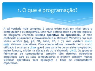 1. O que é programação?


A tal verdade mais completa é outra: existe mais um nível entre o
computador e os programas. Esse nível corresponde a um tipo especial
de programa chamado sistema operativo ou operacional. O mais
conhecido atualmente é provavelmente o Microsoft Windows nas suas
várias versões (95, 98, NT, 2000, XP, e 7), mas existem muito
mais sistemas operativos. Para computadores pessoais outro muito
utilizado é o sistema Linux que é uma variante de um sistema operativo
muito famoso, criado na década de 70 e chamado UNIX. Os grandes
fabricantes de computadores também têm sistemas operativos
específicos para os seus computadores e existem também muitos
sistemas operativos para aplicações e tipos de computadores
específicos.
 