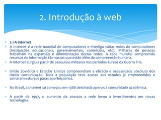 2. Introdução à web

2.1 A Internet
A Internet é a rede mundial de computadores e interliga várias redes de computadores
(instituições educacionais, governamentais, comerciais, etc). Milhares de pessoas
trabalham na expansão e administração destas redes. A rede mundial compreende
recursos de informação tão vastos que estão além da compreensão humana.
A Internet surgiu a partir de pesquisas militares nos períodos áureos da Guerra Fria.

União Soviética e Estados Unidos compreendiam a eficácia e necessidade absoluta dos
meios comunicação. Toda a população teve acesso aos estudos já empreendidos e
somaram esforços paras aperfeiçoá-los.

No Brasil, a Internet só começou em 1988 destinada apenas à comunidade acadêmica.

A partir de 1997, o aumento de acessos a rede levou a investimentos em novas
tecnologias.
 