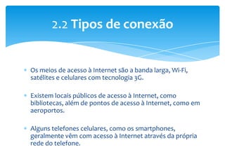 2.2 Tipos de conexão


Os meios de acesso à Internet são a banda larga, Wi-Fi,
satélites e celulares com tecnologia 3G.

Existem locais públicos de acesso à Internet, como
bibliotecas, além de pontos de acesso à Internet, como em
aeroportos.

Alguns telefones celulares, como os smartphones,
geralmente vêm com acesso à Internet através da própria
rede do telefone.
 