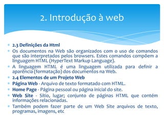 2. Introdução à web

2.3 Definições da Html
Os documentos na Web são organizados com o uso de comandos
que são interpretados pelos browsers. Estes comandos compõem a
linguagem HTML (HyperText Markup Language).
A linguagem HTML é uma linguagem utilizada para definir a
aparência (formatação) dos documentos na Web.
2.4 Elementos de um Projeto Web
Página Web - Arquivo de texto formatado com HTML.
Home Page - Página pessoal ou página inicial do site.
Web Site - Sítio, lugar; conjunto de páginas HTML que contém
informações relacionadas.
Também podem fazer parte de um Web Site arquivos de texto,
programas, imagens, etc
 
