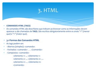 3. HTML

COMANDOS HTML (TAGS)
Os comandos HTML são descritores que indicam ao browser como as informações devem
aparecer e são chamados de TAGS. São escritos obrigatoriamente entre os sinais "<" (menor
que) e ">" (maior que).


3.1 Formas dos Comandos HTML
As tags podem ser:
- Abertos (simples): <comando>
- Fechados: <comando> . . . </comando>
- Compostos: <comando>
        <elemento 1> ... </elemento 1>
        <elemento 2> ... </elemento 2> ....
        <elemento n> ... </elemento n>
        </comando>
 