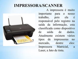 IMPRESSORA/SCANNER
A impressora é muito
importante para o nosso
trabalho,
pois
ela
é
responsável pelo registro na
saída da informação, esta
classificada como dispositivo
de
saída
de
dados.
Atualmente existem vários
tipos de impressoras no
mercado,
dentre
eles:
Impressora
Matricial,
a
Laser, a Jato de tinta.

 
