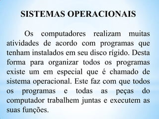 SISTEMAS OPERACIONAIS
Os computadores realizam muitas
atividades de acordo com programas que
tenham instalados em seu disco rígido. Desta
forma para organizar todos os programas
existe um em especial que é chamado de
sistema operacional. Este faz com que todos
os programas e todas as peças do
computador trabalhem juntas e executem as
suas funções.

 