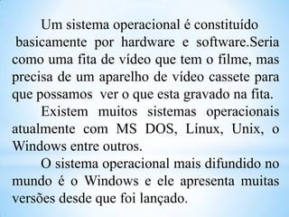 Um sistema operacional é constituído
basicamente por hardware e software.Seria
como uma fita de vídeo que tem o filme, mas
precisa de um aparelho de vídeo cassete para
que possamos ver o que esta gravado na fita.
Existem muitos sistemas operacionais
atualmente com MS DOS, Línux, Unix, o
Windows entre outros.
O sistema operacional mais difundido no
mundo é o Windows e ele apresenta muitas
versões desde que foi lançado.

 