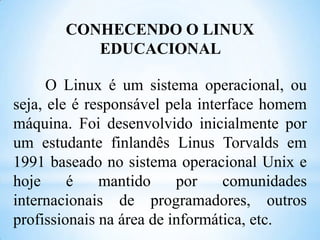 CONHECENDO O LINUX
EDUCACIONAL
O Linux é um sistema operacional, ou
seja, ele é responsável pela interface homem
máquina. Foi desenvolvido inicialmente por
um estudante finlandês Linus Torvalds em
1991 baseado no sistema operacional Unix e
hoje
é
mantido
por
comunidades
internacionais de programadores, outros
profissionais na área de informática, etc.

 