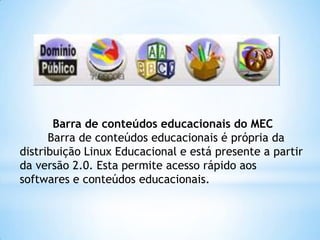 Barra de conteúdos educacionais do MEC
Barra de conteúdos educacionais é própria da
distribuição Linux Educacional e está presente a partir
da versão 2.0. Esta permite acesso rápido aos
softwares e conteúdos educacionais.

 