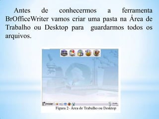 Antes
de
conhecermos
a
ferramenta
BrOfficeWriter vamos criar uma pasta na Área de
Trabalho ou Desktop para guardarmos todos os
arquivos.

 