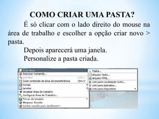 COMO CRIAR UMA PASTA?
É só clicar com o lado direito do mouse na
área de trabalho e escolher a opção criar novo >
pasta.
Depois aparecerá uma janela.
Personalize a pasta criada.

 