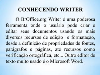 CONHECENDO WRITER
O BrOffice.org Writer é uma poderosa
ferramenta onde o usuário pode criar e
editar seus documentos usando os mais
diversos recursos de edição e formatação,
desde a definição de propriedades de fontes,
parágrafos e páginas, até recursos como
verificação ortográfica, etc... Outro editor de
texto muito usado é o Microsoft Word.

 