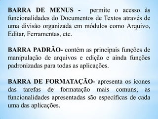 BARRA DE MENUS - permite o acesso às
funcionalidades do Documentos de Textos através de
uma divisão organizada em módulos como Arquivo,
Editar, Ferramentas, etc.
BARRA PADRÃO- contém as principais funções de
manipulação de arquivos e edição e ainda funções
padronizadas para todas as aplicações.

BARRA DE FORMATAÇÃO- apresenta os ícones
das tarefas de formatação mais comuns, as
funcionalidades apresentadas são específicas de cada
uma das aplicações.

 