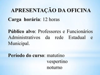 APRESENTAÇÃO DA OFICINA
Carga horária: 12 horas
Público alvo: Professores e Funcionários
Administrativos da rede Estadual e
Municipal.
Período do curso: matutino
vespertino
noturno

 