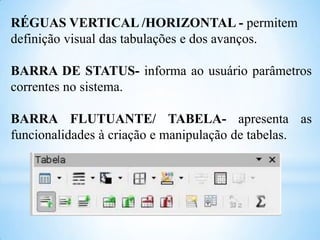 RÉGUAS VERTICAL /HORIZONTAL - permitem
definição visual das tabulações e dos avanços.
BARRA DE STATUS- informa ao usuário parâmetros
correntes no sistema.
BARRA FLUTUANTE/ TABELA- apresenta as
funcionalidades à criação e manipulação de tabelas.

 