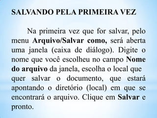 SALVANDO PELA PRIMEIRA VEZ
Na primeira vez que for salvar, pelo
menu Arquivo/Salvar como, será aberta
uma janela (caixa de diálogo). Digite o
nome que você escolheu no campo Nome
do arquivo da janela, escolha o local que
quer salvar o documento, que estará
apontando o diretório (local) em que se
encontrará o arquivo. Clique em Salvar e
pronto.

 