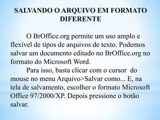 SALVANDO O ARQUIVO EM FORMATO
DIFERENTE
O BrOffice.org permite um uso amplo e
flexível de tipos de arquivos de texto. Podemos
salvar um documento editado no BrOffice.org no
formato do Microsoft Word.
Para isso, basta clicar com o cursor do
mouse no menu Arquivo>Salvar como... E, na
tela de salvamento, escolher o formato Microsoft
Office 97/2000/XP. Depois pressione o botão
salvar.

 