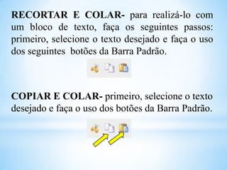 RECORTAR E COLAR- para realizá-lo com
um bloco de texto, faça os seguintes passos:
primeiro, selecione o texto desejado e faça o uso
dos seguintes botões da Barra Padrão.

COPIAR E COLAR- primeiro, selecione o texto
desejado e faça o uso dos botões da Barra Padrão.

 