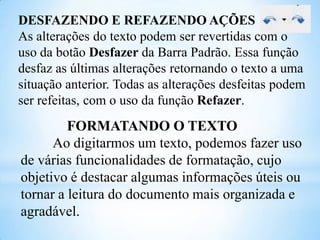 DESFAZENDO E REFAZENDO AÇÕES
As alterações do texto podem ser revertidas com o
uso da botão Desfazer da Barra Padrão. Essa função
desfaz as últimas alterações retornando o texto a uma
situação anterior. Todas as alterações desfeitas podem
ser refeitas, com o uso da função Refazer.

FORMATANDO O TEXTO
Ao digitarmos um texto, podemos fazer uso
de várias funcionalidades de formatação, cujo
objetivo é destacar algumas informações úteis ou
tornar a leitura do documento mais organizada e
agradável.

 