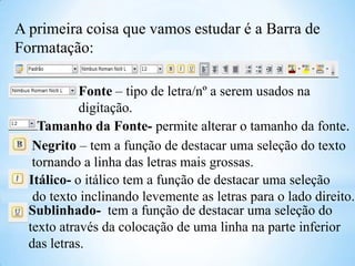 A primeira coisa que vamos estudar é a Barra de
Formatação:
Fonte – tipo de letra/nº a serem usados na
digitação.
Tamanho da Fonte- permite alterar o tamanho da fonte.
Negrito – tem a função de destacar uma seleção do texto
tornando a linha das letras mais grossas.
Itálico- o itálico tem a função de destacar uma seleção
do texto inclinando levemente as letras para o lado direito.
Sublinhado- tem a função de destacar uma seleção do
texto através da colocação de uma linha na parte inferior
das letras.

 