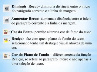 Diminuir Recuo- diminui a distância entre o início
do parágrafo corrente e a linha da margem.
Aumentar Recuo- aumenta a distância entre o início
do parágrafo corrente e a linha da margem.
Cor da Fonte- permite alterar a cor da fonte do texto.

Realçar- faz com que o plano de fundo do texto
selecionado tenha um destaque visual através de uma
cor.
Cor do Plano de Fundo – diferentemente da função
Realçar, se refere ao parágrafo inteiro e não apenas a
uma seleção de texto.

 