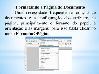 Formatando a Página do Documento
Uma necessidade frequente na criação de
documentos é a configuração dos atributos da
página, principalmente o formato do papel, a
orientação e as margens, para isso basta clicar no
menu Formatar>Página.

 
