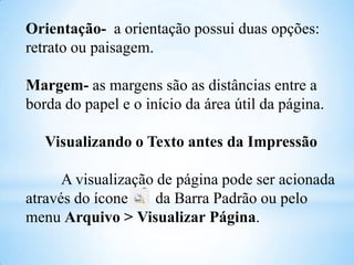 Orientação- a orientação possui duas opções:
retrato ou paisagem.

Margem- as margens são as distâncias entre a
borda do papel e o início da área útil da página.
Visualizando o Texto antes da Impressão
A visualização de página pode ser acionada
através do ícone
da Barra Padrão ou pelo
menu Arquivo > Visualizar Página.

 