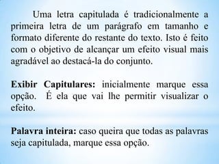 Uma letra capitulada é tradicionalmente a
primeira letra de um parágrafo em tamanho e
formato diferente do restante do texto. Isto é feito
com o objetivo de alcançar um efeito visual mais
agradável ao destacá-la do conjunto.
Exibir Capitulares: inicialmente marque essa
opção. É ela que vai lhe permitir visualizar o
efeito.
Palavra inteira: caso queira que todas as palavras
seja capitulada, marque essa opção.

 