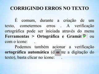 CORRIGINDO ERROS NO TEXTO
É comum, durante a criação de um
texto, cometermos erros . A verificação
ortográfica pode ser iniciada através do menu
Ferramentas > Ortográfica e Gramática ou
com o ícone: .
Podemos também acionar a verificação
ortográfica automática (durante a digitação do
texto), basta clicar no ícone: .

 