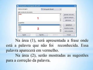 Na área (1), será apresentada a frase onde
está a palavra que não foi reconhecida. Essa
palavra aparecerá em vermelho.
Na área (2), serão mostradas as sugestões
para a correção da palavra.

 