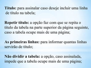 Título: para assinalar caso deseje incluir uma linha
de título na tabela;
Repetir título: a opção faz com que se repita o
título da tabela na parte superior da página seguinte,
caso a tabela ocupe mais de uma página;
As primeiras linhas: para informar quantas linhas
servirão de título;
Não dividir a tabela: a opção, caso assinalada,
impede que a tabela ocupe mais de uma página;

 