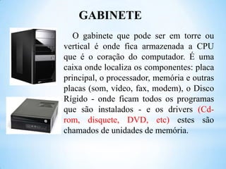 GABINETE
O gabinete que pode ser em torre ou
vertical é onde fica armazenada a CPU
que é o coração do computador. É uma
caixa onde localiza os componentes: placa
principal, o processador, memória e outras
placas (som, vídeo, fax, modem), o Disco
Rígido - onde ficam todos os programas
que são instalados - e os drivers (Cdrom, disquete, DVD, etc) estes são
chamados de unidades de memória.

 