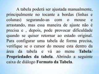A tabela poderá ser ajustada manualmente,
principalmente no tocante a bordas (linhas e
colunas) segurando-as com o mouse e
arrastando, mas essa maneira de ajuste não é
precisa e , depois, pode provocar dificuldade
quando se quiser retornar ao estado original.
Para configurar uma tabela de forma precisa,
verifique se o cursor do mouse esta dentro da
área da tabela e vá ao menu Tabela/
Propriedades da tabela. Abrindo a seguinte
caixa de diálogo Formato da Tabela.

 