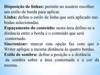 Disposição de linhas: permite ao usuário escolher
um estilo de borda para aplicar.
Linha: define o estilo de linha que será aplicado nas
bodas selecionadas.
Espaçamento do conteúdo: nesta área define-se a
distância entre a borda e o conteúdo que será
contornado.
Sincronizar: marcar esta opção faz com que o
Writer aplique a mesma distância às quatro bordas.
Estilo de sombra: define a posição e a distância
da sombra sobre a área contornada e a cor da
mesma.

 