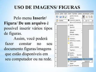 USO DE IMAGENS/ FIGURAS
Pelo menu Inserir/
Figura/ De um arquivo é
possível inserir vários tipos
de figuras.
Assim, você poderá
fazer constar no seu
documento figuras/imagens
que estão disponíveis em
seu computador ou na rede.

 