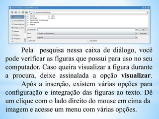 Pela pesquisa nessa caixa de diálogo, você
pode verificar as figuras que possui para uso no seu
computador. Caso queira visualizar a figura durante
a procura, deixe assinalada a opção visualizar.
Após a inserção, existem várias opções para
configuração e integração das figuras ao texto. Dê
um clique com o lado direito do mouse em cima da
imagem e acesse um menu com várias opções.

 