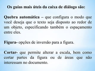 Os guias mais úteis da caixa de diálogo são:
Quebra automática – que configura o modo que
você deseja que o texto seja disposto ao redor de
um objeto, especificando também o espaçamento
entre eles.

Figura- opções de inversão para a figura.
Cortar- que permite alterar a escala, bem como
cortar partes da figura ou de áreas que não
interessam no documento.

 