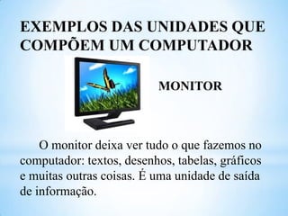 EXEMPLOS DAS UNIDADES QUE
COMPÕEM UM COMPUTADOR
MONITOR

O monitor deixa ver tudo o que fazemos no
computador: textos, desenhos, tabelas, gráficos
e muitas outras coisas. É uma unidade de saída
de informação.

 