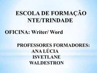 ESCOLA DE FORMAÇÃO
NTE/TRINDADE
OFICINA: Writer/ Word
PROFESSORES FORMADORES:
ANA LÚCIA
ISVETLANE
WALDESTRON

 