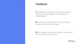 Feedback
1. O feedback imediato permite que os alunos
ajustem suas abordagens e estratégias de
aprendizagem.
2. Pode ser fornecido através de comentários,
grades e discussões em grupo.
3. Um feedback construtivo reforça a autoestima
e a autoconfiança dos alunos.
 