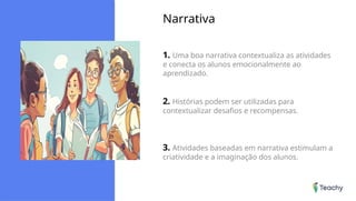 Narrativa
1. Uma boa narrativa contextualiza as atividades
e conecta os alunos emocionalmente ao
aprendizado.
2. Histórias podem ser utilizadas para
contextualizar desafios e recompensas.
3. Atividades baseadas em narrativa estimulam a
criatividade e a imaginação dos alunos.
 