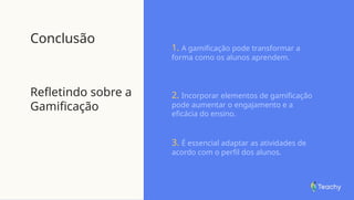 Conclusão
Refletindo sobre a
Gamificação
1. A gamificação pode transformar a
forma como os alunos aprendem.
2. Incorporar elementos de gamificação
pode aumentar o engajamento e a
eficácia do ensino.
3. É essencial adaptar as atividades de
acordo com o perfil dos alunos.
 