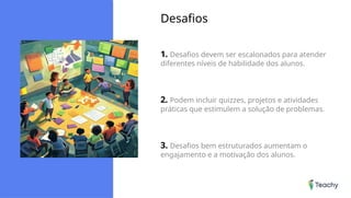 Desafios
1. Desafios devem ser escalonados para atender
diferentes níveis de habilidade dos alunos.
2. Podem incluir quizzes, projetos e atividades
práticas que estimulem a solução de problemas.
3. Desafios bem estruturados aumentam o
engajamento e a motivação dos alunos.
 