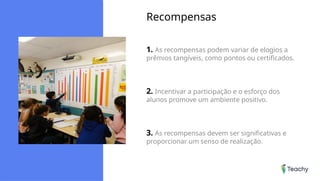 Recompensas
1. As recompensas podem variar de elogios a
prêmios tangíveis, como pontos ou certificados.
2. Incentivar a participação e o esforço dos
alunos promove um ambiente positivo.
3. As recompensas devem ser significativas e
proporcionar um senso de realização.
 