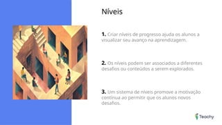 Níveis
1. Criar níveis de progresso ajuda os alunos a
visualizar seu avanço na aprendizagem.
2. Os níveis podem ser associados a diferentes
desafios ou conteúdos a serem explorados.
3. Um sistema de níveis promove a motivação
contínua ao permitir que os alunos novos
desafios.
 