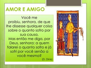 AMOR E AMIGO
Você me
proibiu, senhora, de que
lhe dissesse qualquer coisa
sobre o quanto sofro por
sua causa.
Mas então me diga, por
Deus, senhora: a quem
falarei o quanto sofro e já
sofri por você senão a
você mesma?

(D. Dinis)

 