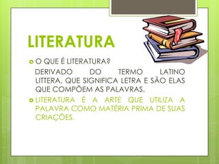 LITERATURA
O

QUE É LITERATURA?
DERIVADO
DO
TERMO
LATINO
LITTERA, QUE SIGNIFICA LETRA E SÃO ELAS
QUE COMPÕEM AS PALAVRAS.
 LITERATURA É A ARTE QUE UTILIZA A
PALAVRA COMO MATÉRIA PRIMA DE SUAS
CRIAÇÕES.

 