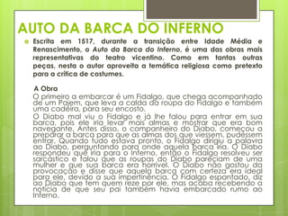 AUTO DA BARCA DO INFERNO


Escrita em 1517, durante a transição entre Idade Média e
Renascimento, o Auto da Barca do Inferno, é uma das obras mais
representativas do teatro vicentino. Como em tantas outras
peças, nesta o autor aproveita a temática religiosa como pretexto
para a crítica de costumes.
A Obra

O primeiro a embarcar é um Fidalgo, que chega acompanhado
de um Pajem, que leva a calda da roupa do Fidalgo e também
uma cadeira, para seu encosto.
O Diabo mal viu o Fidalgo e já lhe falou para entrar em sua
barca, pois ele iria levar mais almas e mostrar que era bom
navegante. Antes disso, o companheiro do Diabo, começou a
preparar a barca para que as almas dos que viessem, pudessem
entrar. Quando tudo estava pronto, o Fidalgo dirigiu a palavra
ao Diabo, perguntando para onde aquela barca iria. O Diabo
respondeu que iria para o Inferno, então o Fidalgo resolveu ser
sarcástico e falou que as roupas do Diabo pareciam de uma
mulher e que sua barca era horrível. O Diabo não gostou da
provocação e disse que aquela barca com certeza era ideal
para ele, devido a sua impertinência. O Fidalgo espantado, diz
ao Diabo que tem quem reze por ele, mas acaba recebendo a
notícia de que seu pai também havia embarcado rumo ao
Inferno.

 