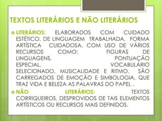 TEXTOS LITERÁRIOS E NÃO LITERÁRIOS
 LITERÁRIOS:

ELABORADOS
COM
CUIDADO
ESTÉTICO, DE LINGUAGEM TRABALHADA, FORMA
ARTÍSTICA CUIDADOSA, COM USO DE VÁRIOS
RECURSOS
COMO:
FIGURAS
DE
LINGUAGENS,
PONTUAÇÃO
ESPECIAL,
VOCABULÁRIO
SELECIONADO, MUSICALIDADE E RITMO.
SÃO
CARREGADOS DE EMOÇÃO E SIMBOLOGIA, QUE
TRAZ VIDA E BELEZA AS PALAVRAS DO PAPEL .
 NÃO
LITERÁRIOS:
TEXTOS
CORRIQUEIROS, DESPROVIDOS DE TAIS ELEMENTOS
ARTÍSTICOS OU RECURSOS MAIS DEFINIDOS.

 