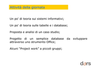 Un po' di teoria sui sistemi informativi;
Un po' di teoria sulle tabelle e i database;
Proposta e analisi di un caso studio;
Progetto di un semplice database da sviluppare
attraverso uno strumento Office;
Alcuni “Project work” a piccoli gruppi;
Attività della giornata
 