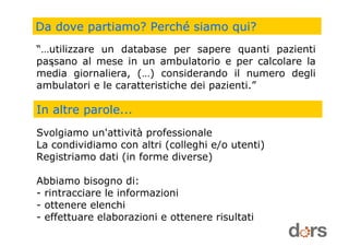 Da dove partiamo? Perché siamo qui?
“…utilizzare un database per sapere quanti pazienti
passano al mese in un ambulatorio e per calcolare la
media giornaliera, (…) considerando il numero degli
ambulatori e le caratteristiche dei pazienti.”
In altre parole...
Svolgiamo un'attività professionale
La condividiamo con altri (colleghi e/o utenti)
Registriamo dati (in forme diverse)
Abbiamo bisogno di:
- rintracciare le informazioni
- ottenere elenchi
- effettuare elaborazioni e ottenere risultati
1
 