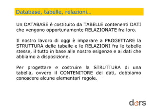 Database, tabelle, relazioni…
Un DATABASE è costituito da TABELLE contenenti DATI
che vengono opportunamente RELAZIONATE fra loro.
Il nostro lavoro di oggi è imparare a PROGETTARE la
STRUTTURA delle tabelle e le RELAZIONI fra le tabelle
stesse, il tutto in base alle nostre esigenze e ai dati che
abbiamo a disposizione.
Per progettare e costruire la STRUTTURA di una
tabella, ovvero il CONTENITORE dei dati, dobbiamo
conoscere alcune elementari regole.
 