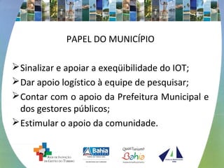 PAPEL DO MUNICÍPIO 
Sinalizar e apoiar a exeqüibilidade do IOT; 
Dar apoio logístico à equipe de pesquisar; 
Contar com o apoio da Prefeitura Municipal e 
dos gestores públicos; 
Estimular o apoio da comunidade. 
 